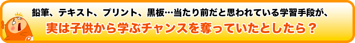 鉛筆、テキスト、プリント、黒板…当たり前だと思われている学習手段が、
実は子供から学ぶチャンスを奪っていたとしたら？