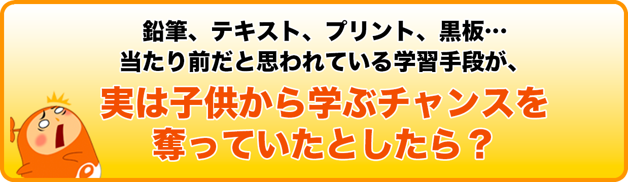 鉛筆、テキスト、プリント、黒板…当たり前だと思われている学習手段が、
実は子供から学ぶチャンスを奪っていたとしたら？